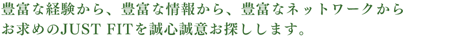 豊富な経験から、豊富な情報から、豊富なネットワークからお求めのJUST FITを誠心誠意お探しします。